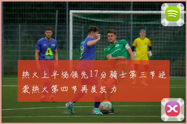 热火上半场领先17分骑士第三节逆袭热火第四节再度发力