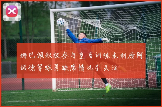 姆巴佩积极参与皇马训练米利唐阿诺德等球员缺席情况引关注