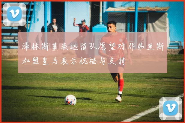 泽林斯基表达留队愿望对邓弗里斯加盟皇马表示祝福与支持