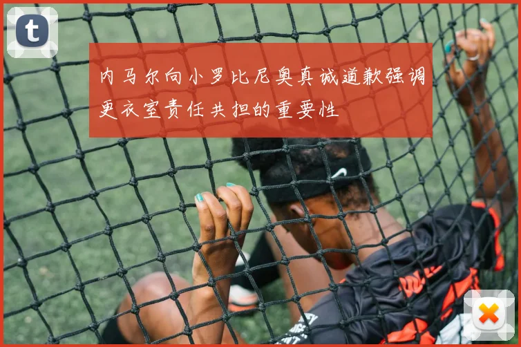 内马尔向小罗比尼奥真诚道歉强调更衣室责任共担的重要性