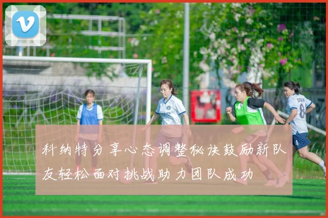 科纳特分享心态调整秘诀鼓励新队友轻松面对挑战助力团队成功