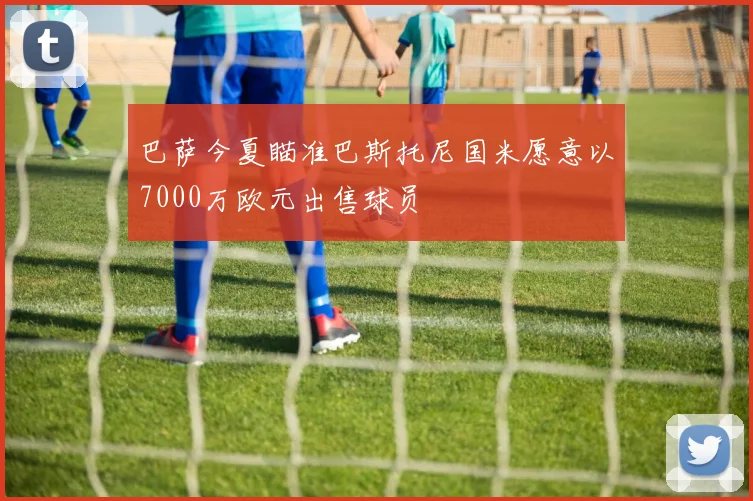 巴萨今夏瞄准巴斯托尼国米愿意以7000万欧元出售球员