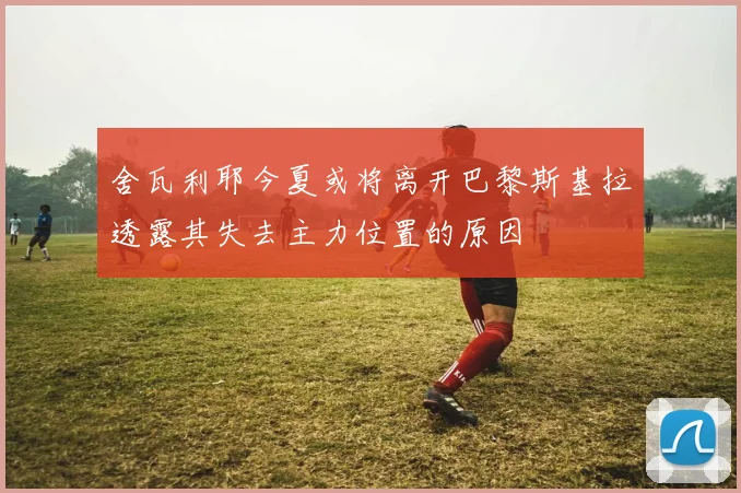 舍瓦利耶今夏或将离开巴黎斯基拉透露其失去主力位置的原因