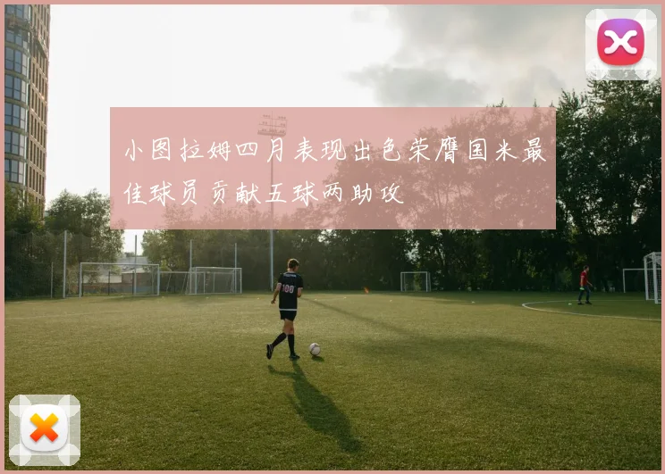 小图拉姆四月表现出色荣膺国米最佳球员贡献五球两助攻