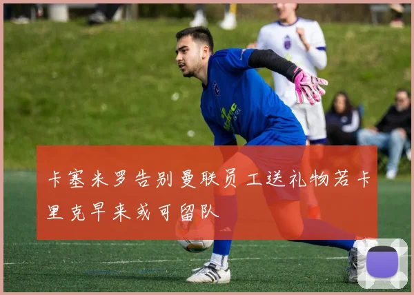 卡塞米罗告别曼联员工送礼物若卡里克早来或可留队