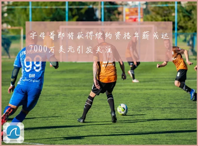 字母哥即将获得续约资格年薪或达7000万美元引发关注