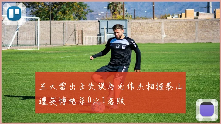 王大雷出击失误与毛伟杰相撞泰山遭英博绝杀0比1落败