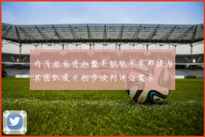 内马尔或将加盟美职联辛辛那提与其团队展开初步谈判评估需求