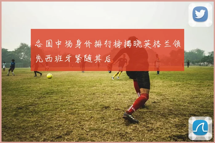 各国中场身价排行榜揭晓英格兰领先西班牙紧随其后