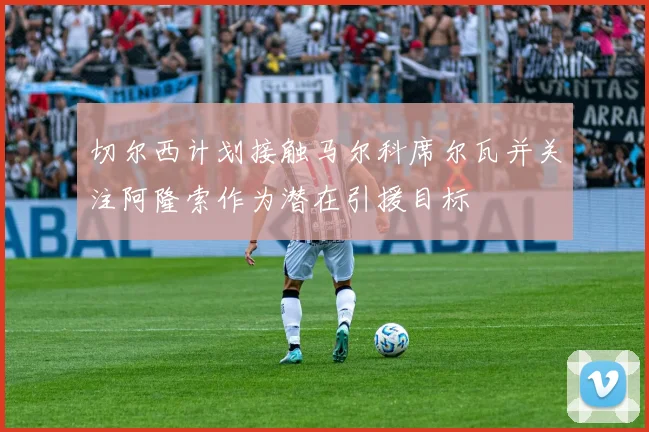 切尔西计划接触马尔科席尔瓦并关注阿隆索作为潜在引援目标