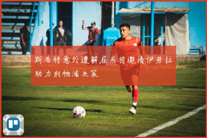 斯洛特意外遭解雇或将邀请伊劳拉助力利物浦决策
