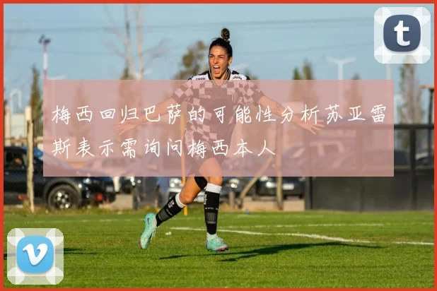 梅西回归巴萨的可能性分析苏亚雷斯表示需询问梅西本人