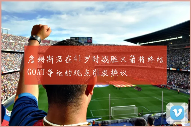 詹姆斯若在41岁时战胜火箭将终结GOAT争论的观点引发热议