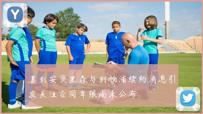 基利安莫里森与利物浦续约消息引发关注合同年限尚未公布