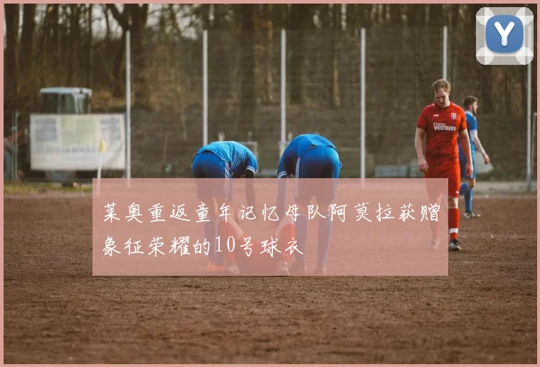 莱奥重返童年记忆母队阿莫拉获赠象征荣耀的10号球衣
