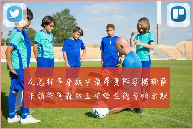足总杯争夺战中最昂贵阵容揭晓萨卡领衔阿森纳五将哈兰德与帕尔默同在列