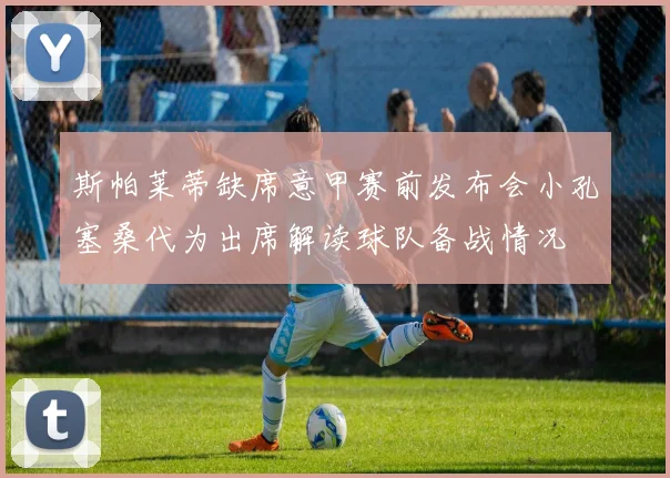 斯帕莱蒂缺席意甲赛前发布会小孔塞桑代为出席解读球队备战情况