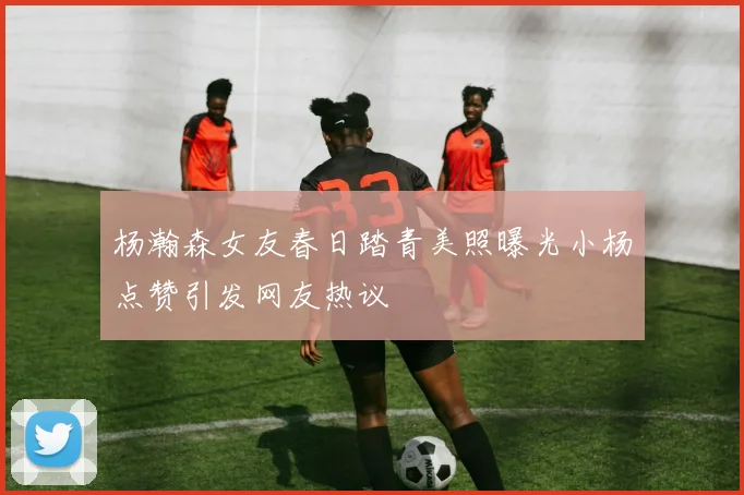 杨瀚森女友春日踏青美照曝光小杨点赞引发网友热议