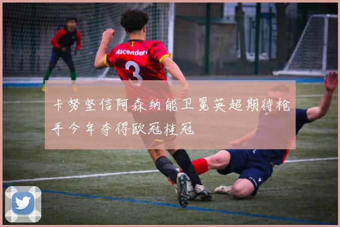 卡努坚信阿森纳能卫冕英超期待枪手今年夺得欧冠桂冠