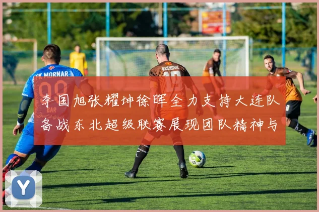李国旭张耀坤徐晖全力支持大连队备战东北超级联赛展现团队精神与合作力量